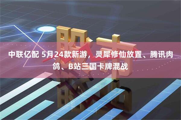 中联亿配 5月24款新游，灵犀修仙放置、腾讯肉鸽、B站三国卡牌混战