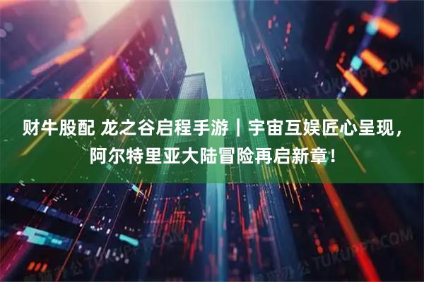 财牛股配 龙之谷启程手游｜宇宙互娱匠心呈现，阿尔特里亚大陆冒险再启新章！