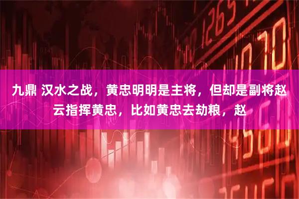 九鼎 汉水之战，黄忠明明是主将，但却是副将赵云指挥黄忠，比如黄忠去劫粮，赵