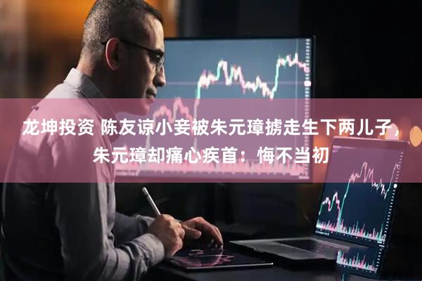 龙坤投资 陈友谅小妾被朱元璋掳走生下两儿子，朱元璋却痛心疾首：悔不当初