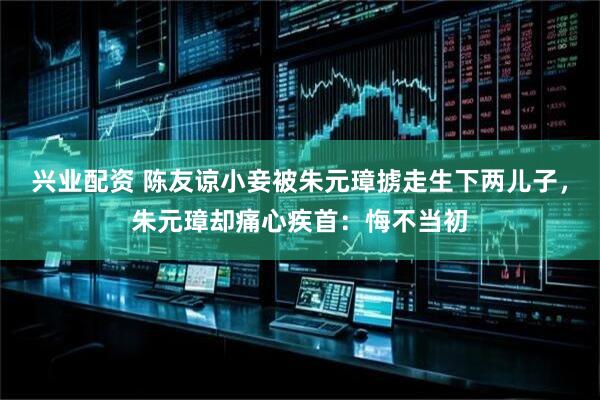 兴业配资 陈友谅小妾被朱元璋掳走生下两儿子，朱元璋却痛心疾首：悔不当初