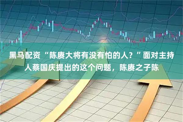 黑马配资 “陈赓大将有没有怕的人？”面对主持人蔡国庆提出的这个问题，陈赓之子陈