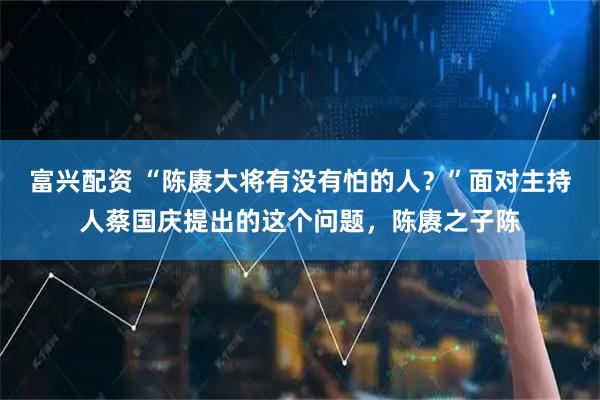 富兴配资 “陈赓大将有没有怕的人？”面对主持人蔡国庆提出的这个问题，陈赓之子陈