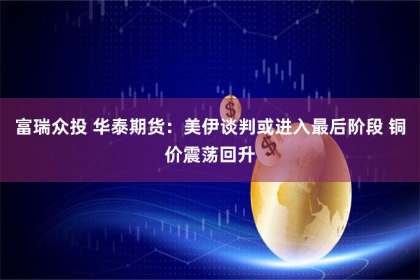 富瑞众投 华泰期货：美伊谈判或进入最后阶段 铜价震荡回升