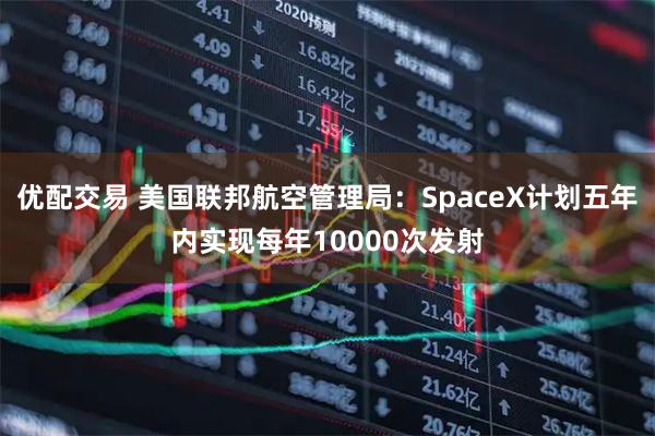 优配交易 美国联邦航空管理局:SpaceX计划五年内实现每年10000次发射