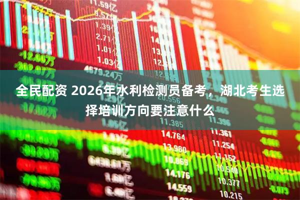 全民配资 2026年水利检测员备考，湖北考生选择培训方向要注意什么