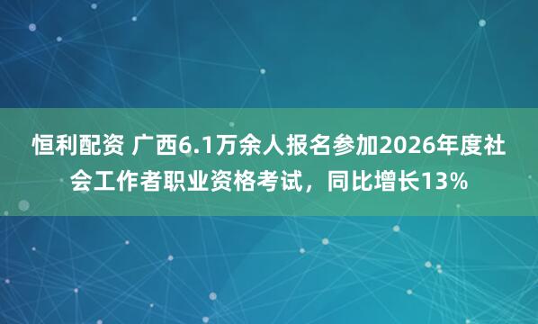 恒利配资 广西6.1万余人报名参加2026年度社会工作者职业资格考试，同比增长13%