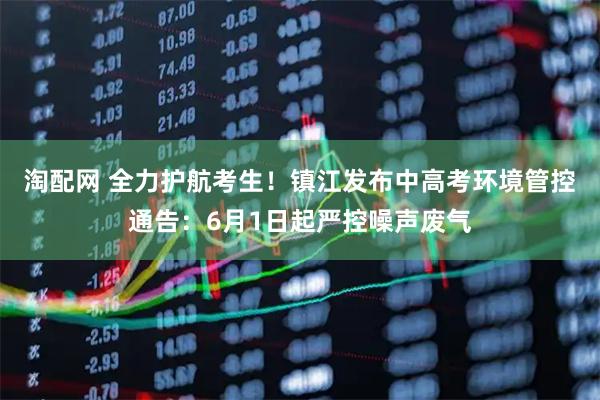 淘配网 全力护航考生！镇江发布中高考环境管控通告：6月1日起严控噪声废气