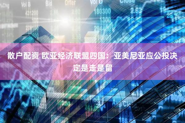 散户配资 欧亚经济联盟四国：亚美尼亚应公投决定是走是留