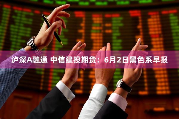 泸深A融通 中信建投期货：6月2日黑色系早报