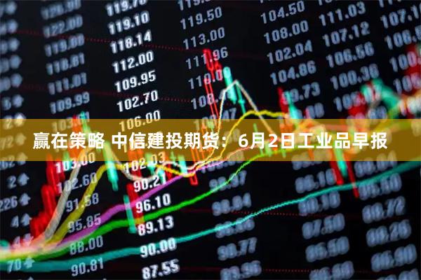 赢在策略 中信建投期货：6月2日工业品早报