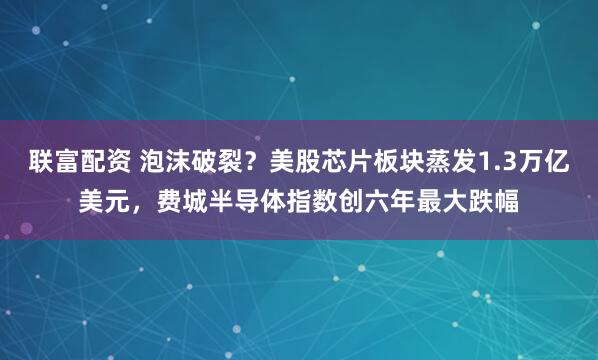 联富配资 泡沫破裂？美股芯片板块蒸发1.3万亿美元，费城半导体指数创六年最大跌幅