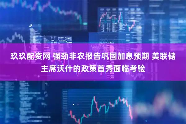 玖玖配资网 强劲非农报告巩固加息预期 美联储主席沃什的政策首秀面临考验