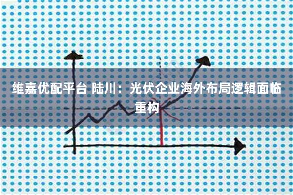 维嘉优配平台 陆川：光伏企业海外布局逻辑面临重构