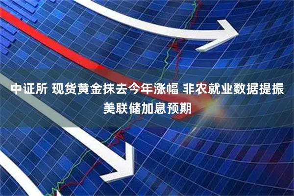 中证所 现货黄金抹去今年涨幅 非农就业数据提振美联储加息预期