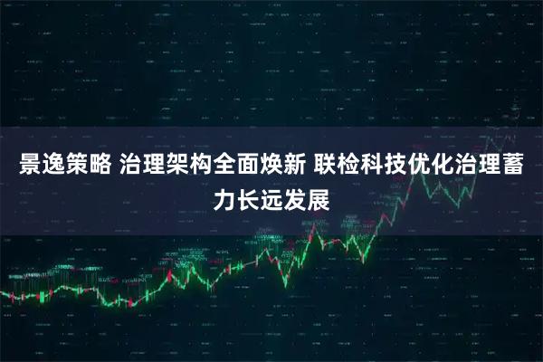 景逸策略 治理架构全面焕新 联检科技优化治理蓄力长远发展