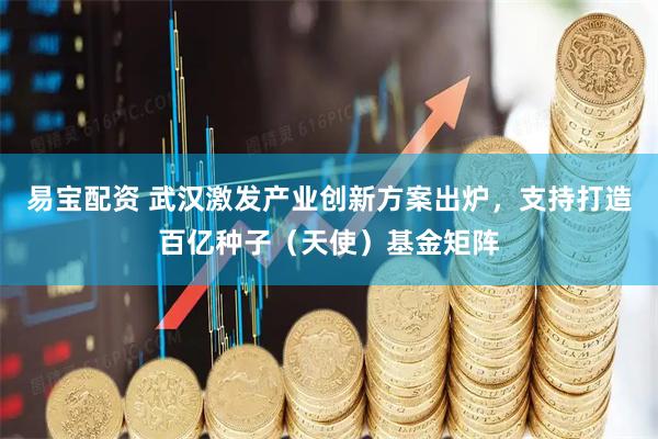 易宝配资 武汉激发产业创新方案出炉，支持打造百亿种子（天使）基金矩阵