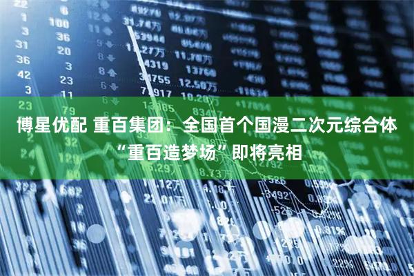 博星优配 重百集团：全国首个国漫二次元综合体“重百造梦场”即将亮相