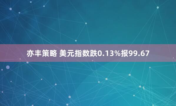 亦丰策略 美元指数跌0.13%报99.67
