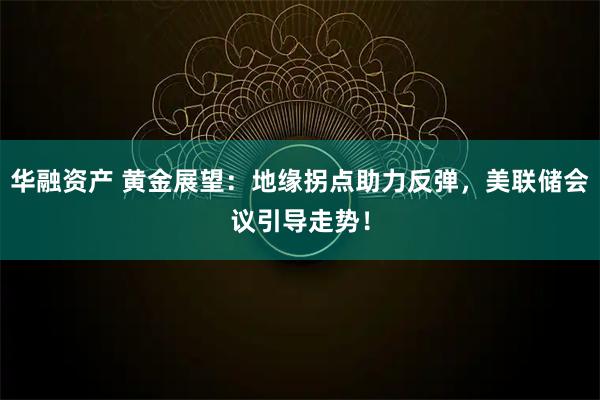 华融资产 黄金展望：地缘拐点助力反弹，美联储会议引导走势！