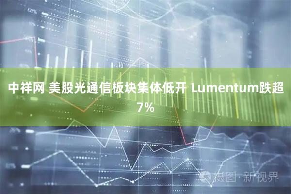 中祥网 美股光通信板块集体低开 Lumentum跌超7%