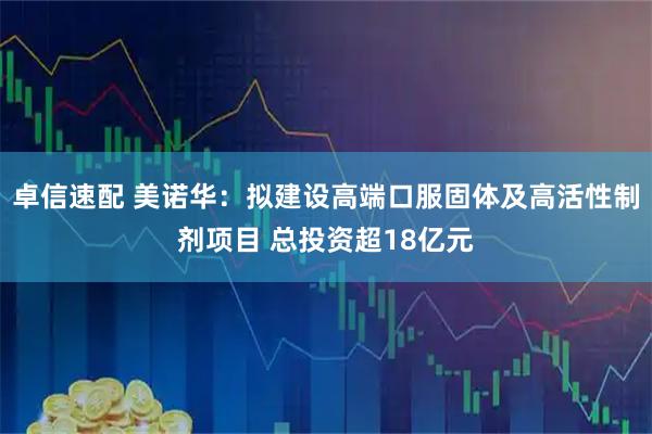 卓信速配 美诺华：拟建设高端口服固体及高活性制剂项目 总投资超18亿元