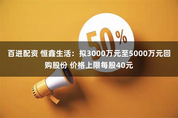 百进配资 恒鑫生活：拟3000万元至5000万元回购股份 价格上限每股40元