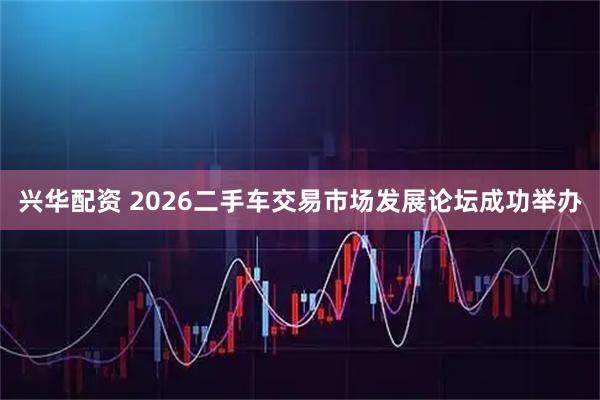 兴华配资 2026二手车交易市场发展论坛成功举办
