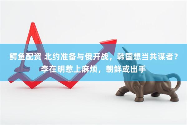 鳄鱼配资 北约准备与俄开战，韩国想当共谋者？李在明惹上麻烦，朝鲜或出手