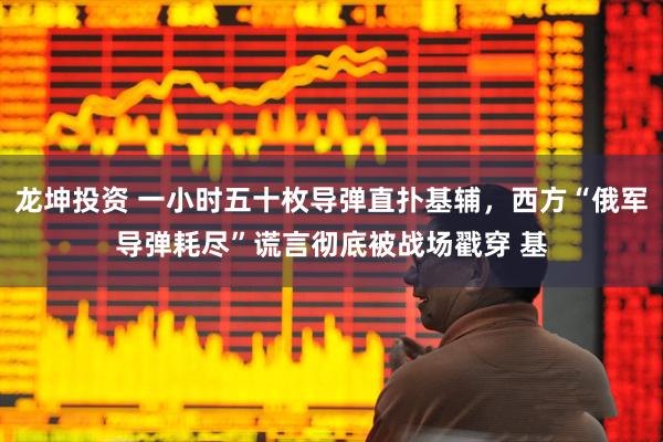 龙坤投资 一小时五十枚导弹直扑基辅，西方“俄军导弹耗尽”谎言彻底被战场戳穿 基