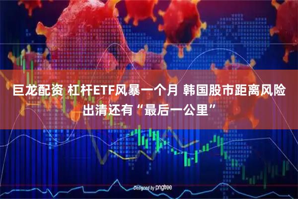 巨龙配资 杠杆ETF风暴一个月 韩国股市距离风险出清还有“最后一公里”