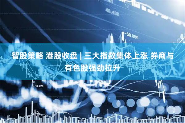 智股策略 港股收盘 | 三大指数集体上涨 券商与有色股强劲拉升