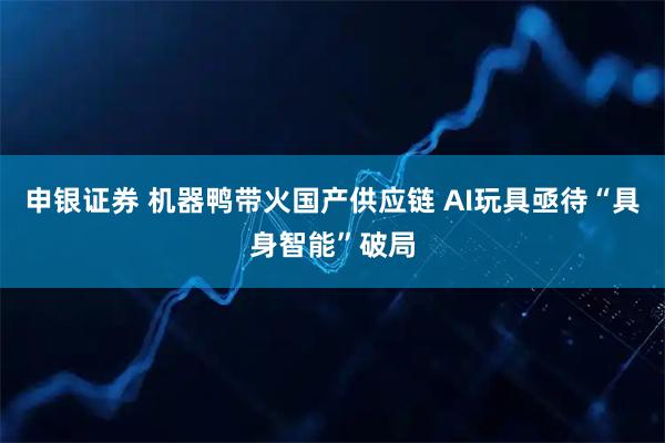 申银证券 机器鸭带火国产供应链 AI玩具亟待“具身智能”破局