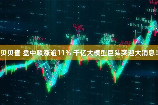 贝贝查 盘中飙涨逾11% 千亿大模型巨头突迎大消息！