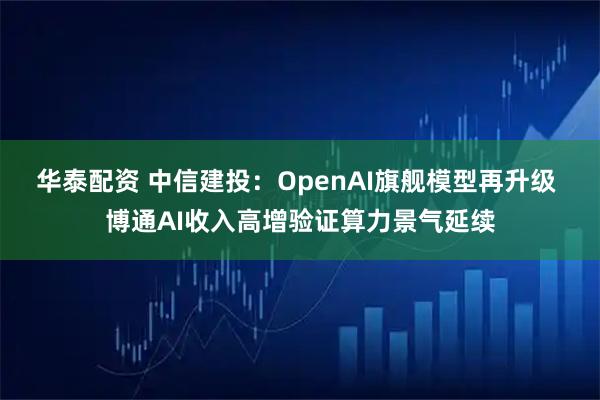 华泰配资 中信建投：OpenAI旗舰模型再升级 博通AI收入高增验证算力景气延续